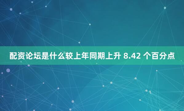 配资论坛是什么较上年同期上升 8.42 个百分点