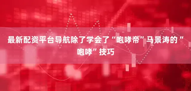 最新配资平台导航除了学会了“咆哮帝”马景涛的“咆哮”技巧