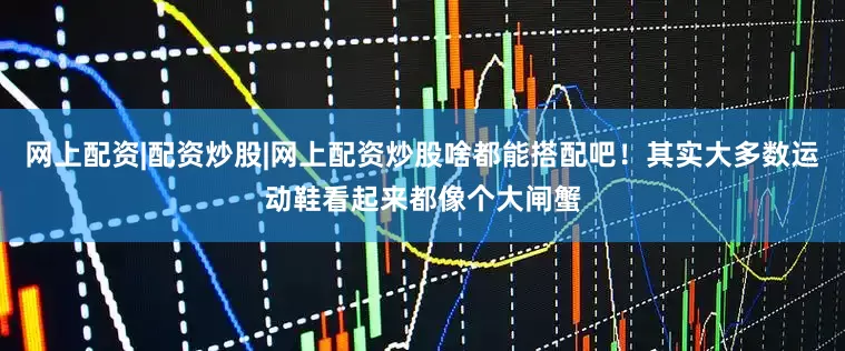 网上配资|配资炒股|网上配资炒股啥都能搭配吧！其实大多数运动鞋看起来都像个大闸蟹