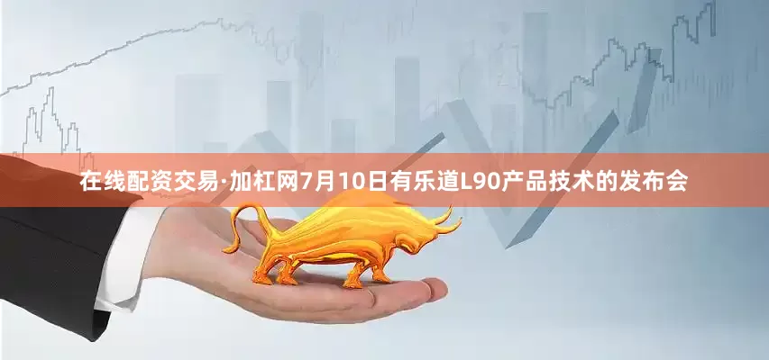 在线配资交易·加杠网7月10日有乐道L90产品技术的发布会