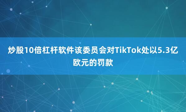 炒股10倍杠杆软件该委员会对TikTok处以5.3亿欧元的罚款