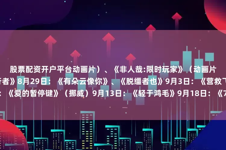 股票配资开户平台动画片）、《非人哉:限时玩家》（动画片）8月23日：《白衣逆行者》8月29日：《有朵云像你》、《脱缰者也》9月3日：《营救飞虎》9月5日：《爱的暂停键》（挪威）9月13日：《轻于鸿毛》9月18日：《731》🏃🏃🏃发布于：广东省