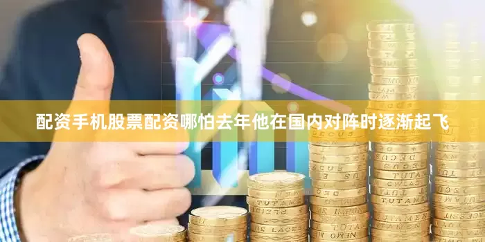 配资手机股票配资哪怕去年他在国内对阵时逐渐起飞