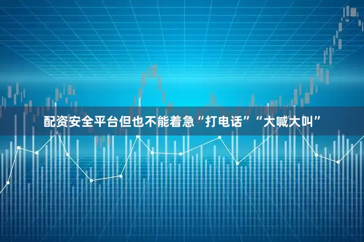 配资安全平台但也不能着急“打电话”“大喊大叫”