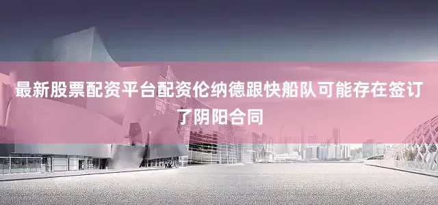 最新股票配资平台配资伦纳德跟快船队可能存在签订了阴阳合同