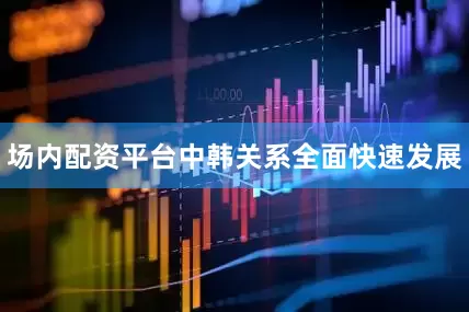场内配资平台中韩关系全面快速发展