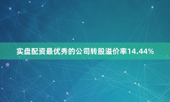 实盘配资最优秀的公司转股溢价率14.44%