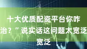 十大优质配资平台你咋治？”说实话这问题太宽泛